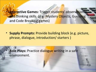 • Interactive Games: Trigger students’ observational
  and thinking skills. (e.g. Mystery Objects, Guessing
  and Code Breaking games)


• Supply Prompts: Provide building block (e.g. picture,
  phrase, dialogue, introduction/ starters )


• Role Plays: Practice dialogue writing in a safe
  environment.
 