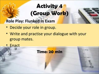 Activity 4
             (Group Work)
Role Play: Flunked in Exam
• Decide your role in group.
• Write and practise your dialogue with your
  group mates.
• Enact
                 Time: 20 min
 