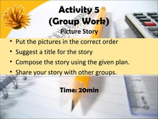 Activity 5
               (Group Work)
                     Picture Story
•   Put the pictures in the correct order
•   Suggest a title for the story
•   Compose the story using the given plan.
•   Share your story with other groups.

                   Time: 20min
 