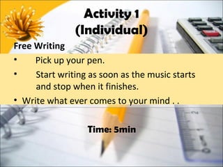 Activity 1
               (Individual)
Free Writing
•    Pick up your pen.
•    Start writing as soon as the music starts
     and stop when it finishes.
• Write what ever comes to your mind . .

                  Time: 5min
 