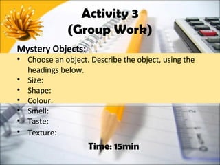Activity 3
              (Group Work)
Mystery Objects:
• Choose an object. Describe the object, using the
  headings below.
• Size:
• Shape:
• Colour:
• Smell:
• Taste:
• Texture:
                    Time: 15min
 