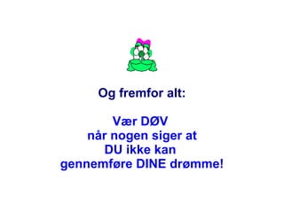 Og fremfor alt: Vær DØV  når nogen siger at DU ikke kan  gennemføre DINE drømme! 