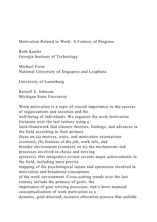 Motivation Related to Work: A Century of Progress
Ruth Kanfer
Georgia Institute of Technology
Michael Frese
National University of Singapore and Leuphana
University of Lueneburg
Russell E. Johnson
Michigan State University
Work motivation is a topic of crucial importance to the success
of organizations and societies and the
well-being of individuals. We organize the work motivation
literature over the last century using a
meta-framework that clusters theories, findings, and advances in
the field according to their primary
focus on (a) motives, traits, and motivation orientations
(content); (b) features of the job, work role, and
broader environment (context); or (c) the mechanisms and
processes involved in choice and striving
(process). Our integrative review reveals major achievements in
the field, including more precise
mapping of the psychological inputs and operations involved in
motivation and broadened conceptions
of the work environment. Cross-cutting trends over the last
century include the primacy of goals, the
importance of goal striving processes, and a more nuanced
conceptualization of work motivation as a
dynamic, goal-directed, resource allocation process that unfolds
 