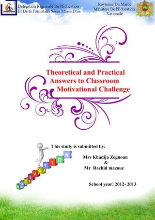 Theoretical and Practical Answers to Classroom Motivational Challenge
1
Theoretical and Practical
Answers to Classroom
Motivational Challenge
This study is submitted by:
Mrs Khadija Zegnoun
&
Mr Rachid mazouz
School year: 2012- 2013
 
