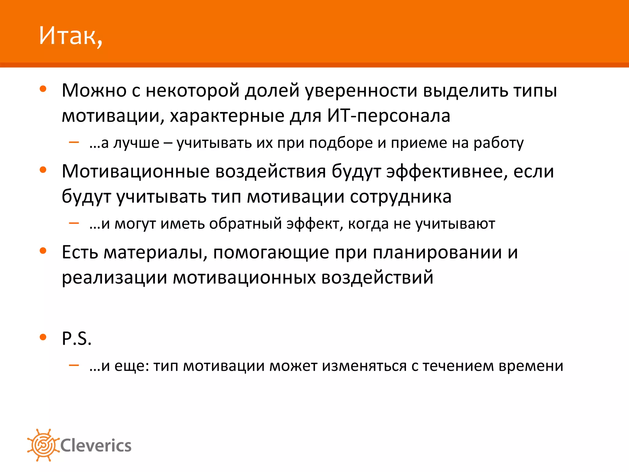 Итак,
• Можно с некоторой долей уверенности выделить типы
мотивации, характерные для ИТ-персонала
– …а лучше – учитывать их при подборе и приеме на работу

• Мотивационные воздействия будут эффективнее, если
будут учитывать тип мотивации сотрудника
– …и могут иметь обратный эффект, когда не учитывают

• Есть материалы, помогающие при планировании и
реализации мотивационных воздействий
• P.S.
– …и еще: тип мотивации может изменяться с течением времени

 
