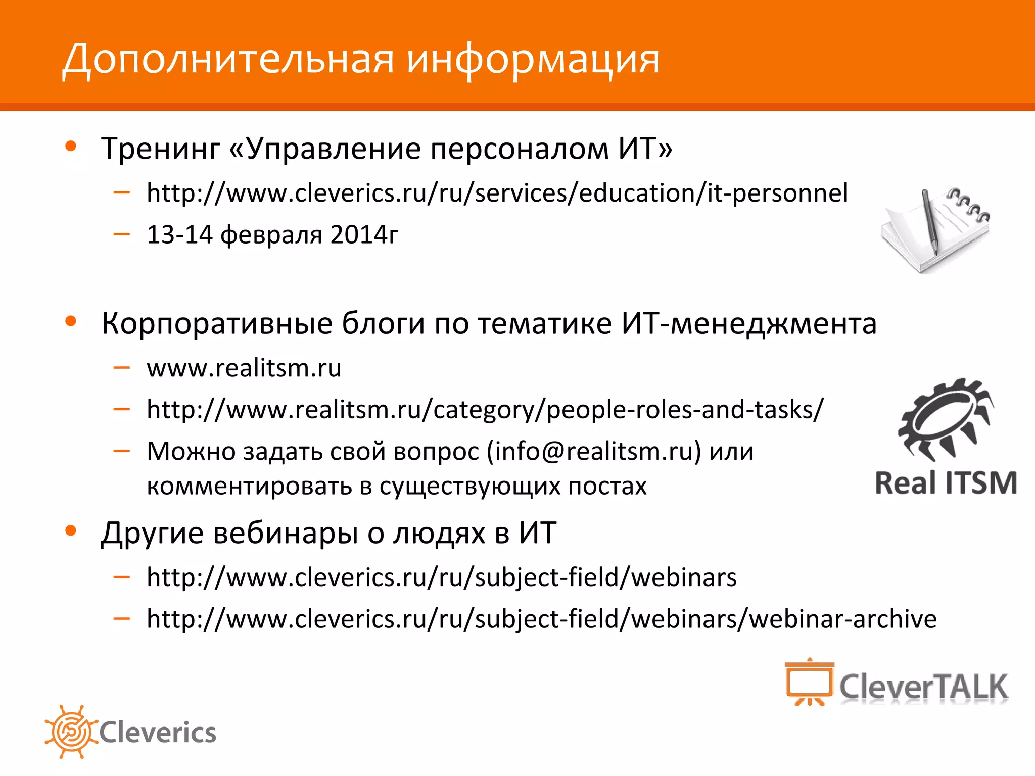 Дополнительная информация
• Тренинг «Управление персоналом ИТ»
– http://www.cleverics.ru/ru/services/education/it-personnel
– 13-14 февраля 2014г

• Корпоративные блоги по тематике ИТ-менеджмента
– www.realitsm.ru
– http://www.realitsm.ru/category/people-roles-and-tasks/
– Можно задать свой вопрос (info@realitsm.ru) или
комментировать в существующих постах

• Другие вебинары о людях в ИТ
– http://www.cleverics.ru/ru/subject-field/webinars
– http://www.cleverics.ru/ru/subject-field/webinars/webinar-archive

 
