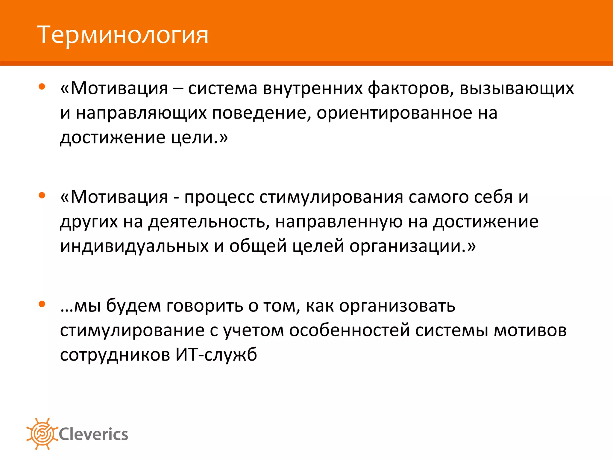 Терминология
• «Мотивация – система внутренних факторов, вызывающих
и направляющих поведение, ориентированное на
достижение цели.»
• «Мотивация - процесс стимулирования самого себя и
других на деятельность, направленную на достижение
индивидуальных и общей целей организации.»
• …мы будем говорить о том, как организовать
стимулирование с учетом особенностей системы мотивов
сотрудников ИТ-служб

 