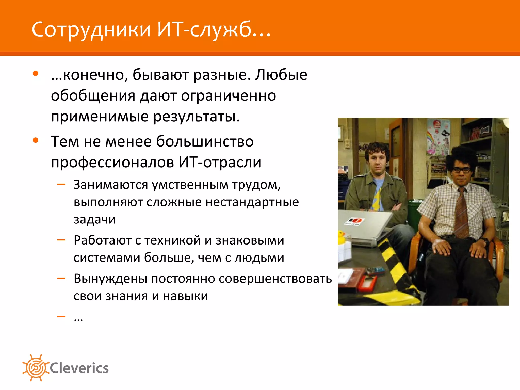 Сотрудники ИТ-служб…
• …конечно, бывают разные. Любые
обобщения дают ограниченно
применимые результаты.
• Тем не менее большинство
профессионалов ИТ-отрасли
– Занимаются умственным трудом,
выполняют сложные нестандартные
задачи
– Работают с техникой и знаковыми
системами больше, чем с людьми
– Вынуждены постоянно совершенствовать
свои знания и навыки
– …

 