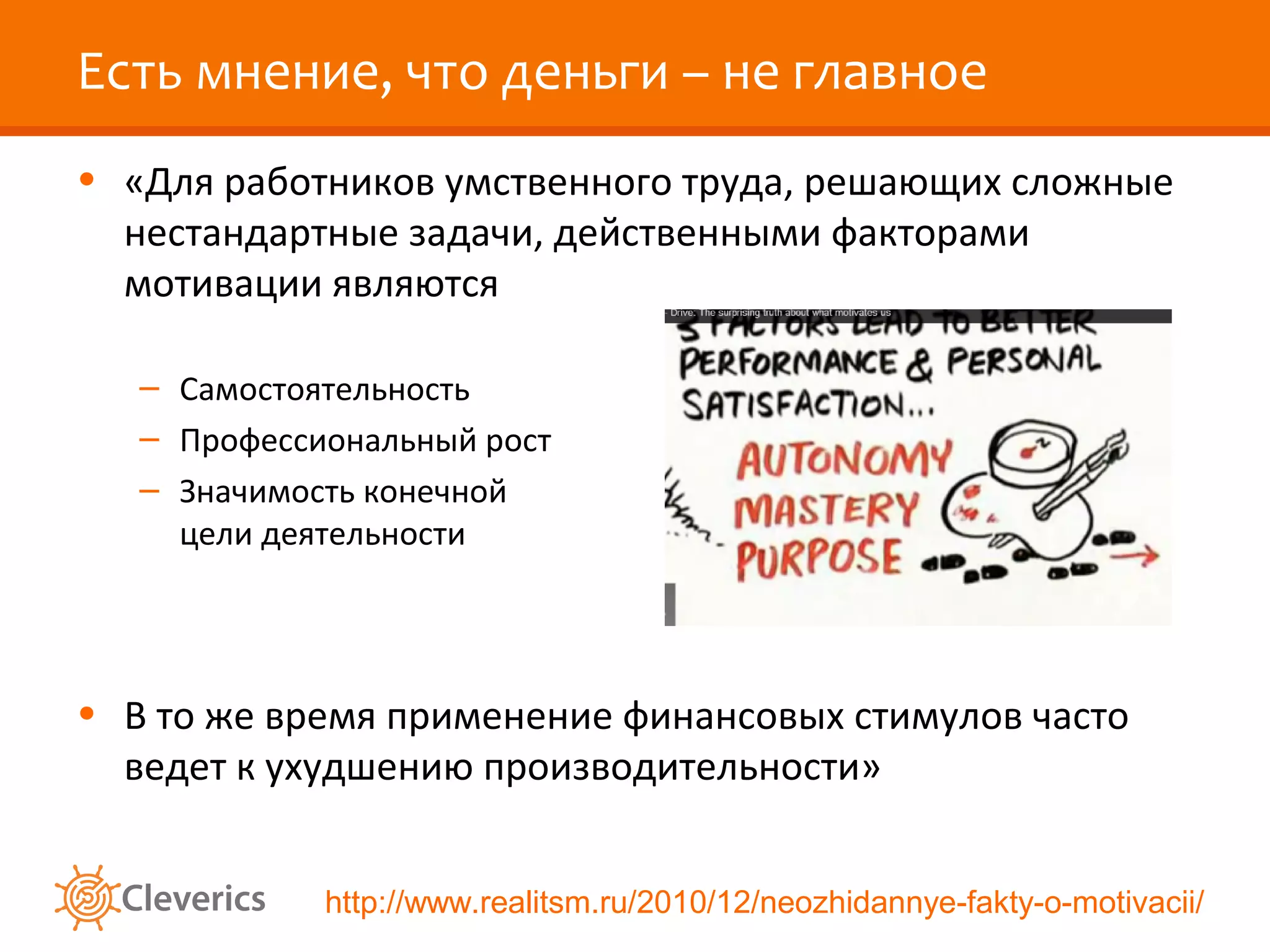 Есть мнение, что деньги – не главное
• «Для работников умственного труда, решающих сложные
нестандартные задачи, действенными факторами
мотивации являются
– Самостоятельность
– Профессиональный рост
– Значимость конечной
цели деятельности

• В то же время применение финансовых стимулов часто
ведет к ухудшению производительности»
http://www.realitsm.ru/2010/12/neozhidannye-fakty-o-motivacii/

 