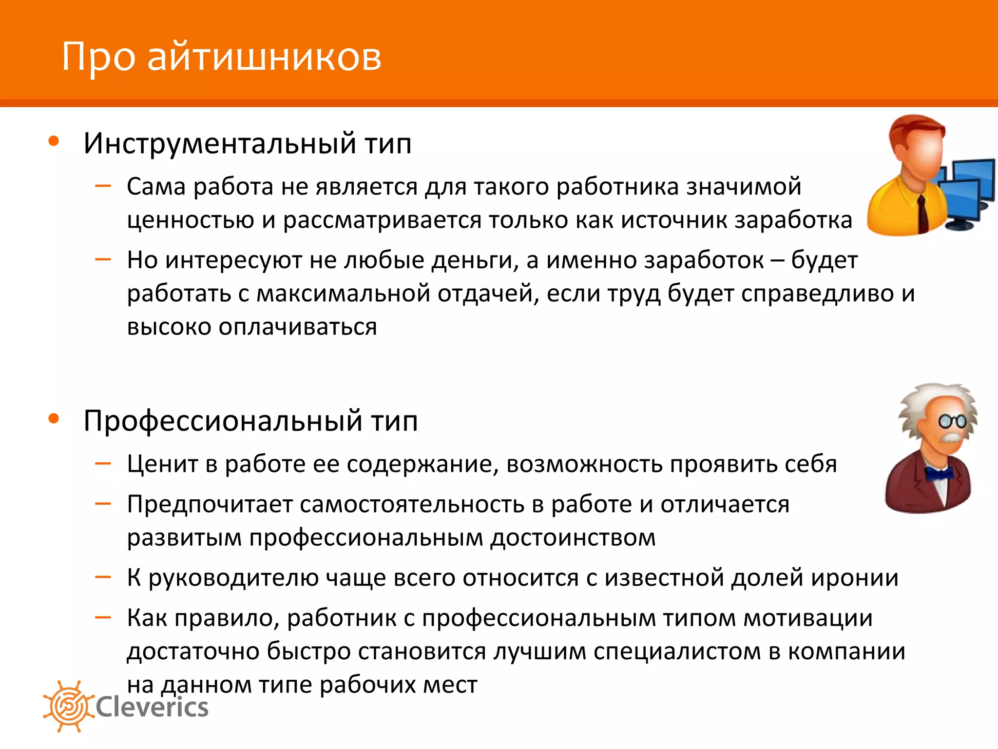 Про айтишников
• Инструментальный тип
– Сама работа не является для такого работника значимой
ценностью и рассматривается только как источник заработка
– Но интересуют не любые деньги, а именно заработок – будет
работать с максимальной отдачей, если труд будет справедливо и
высоко оплачиваться

• Профессиональный тип
– Ценит в работе ее содержание, возможность проявить себя
– Предпочитает самостоятельность в работе и отличается
развитым профессиональным достоинством
– К руководителю чаще всего относится с известной долей иронии
– Как правило, работник с профессиональным типом мотивации
достаточно быстро становится лучшим специалистом в компании
на данном типе рабочих мест

 