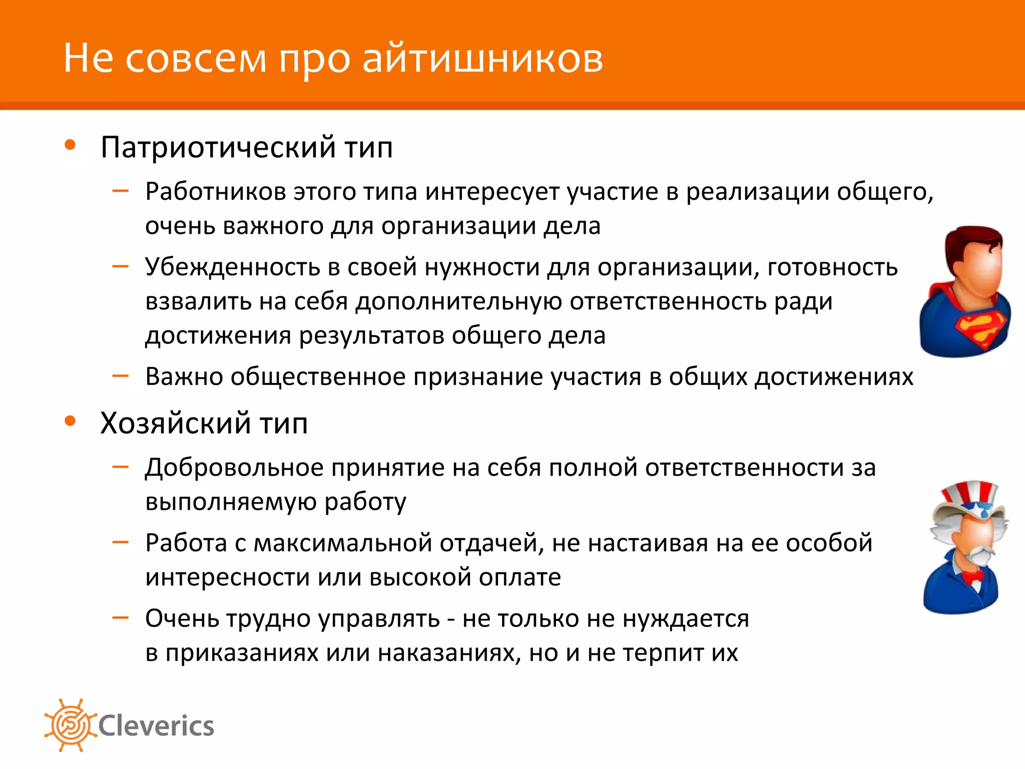 Не совсем про айтишников
• Патриотический тип
– Работников этого типа интересует участие в реализации общего,
очень важного для организации дела
– Убежденность в своей нужности для организации, готовность
взвалить на себя дополнительную ответственность ради
достижения результатов общего дела
– Важно общественное признание участия в общих достижениях

• Хозяйский тип
– Добровольное принятие на себя полной ответственности за
выполняемую работу
– Работа с максимальной отдачей, не настаивая на ее особой
интересности или высокой оплате
– Очень трудно управлять - не только не нуждается
в приказаниях или наказаниях, но и не терпит их

 