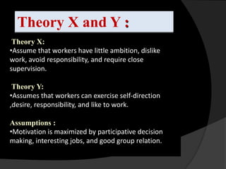 Theory X and Y :
 Theory X:
•Assume that workers have little ambition, dislike
work, avoid responsibility, and require close
supervision.
                              hee
 Theory Y:
•Assumes that workers can exercise self-direction
,desire, responsibility, and like to work.

Assumptions :
•Motivation is maximized by participative decision
making, interesting jobs, and good group relation.
 