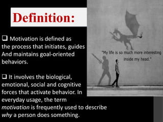 Definition:
 Motivation is defined as
the process that initiates, guides
And maintains goal-orientedhee
behaviors.

 It involves the biological,
emotional, social and cognitive
forces that activate behavior. In
everyday usage, the term
motivation is frequently used to describe
why a person does something.
 