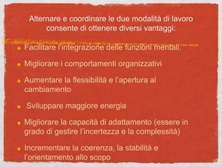 Alternare e coordinare le due modalità di lavoro
consente di ottenere diversi vantaggi:
Facilitare l’integrazione delle funzioni mentali.
Migliorare i comportamenti organizzativi
Aumentare la flessibilità e l’apertura al
cambiamento
Sviluppare maggiore energia
Migliorare la capacità di adattamento (essere in
grado di gestire l’incertezza e la complessità)
Incrementare la coerenza, la stabilità e
l’orientamento allo scopo
 