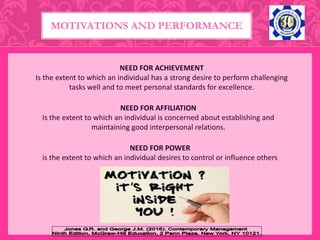 MOTIVATIONS AND PERFORMANCE
NEED FOR ACHIEVEMENT
Is the extent to which an individual has a strong desire to perform challenging
tasks well and to meet personal standards for excellence.
NEED FOR AFFILIATION
Is the extent to which an individual is concerned about establishing and
maintaining good interpersonal relations.
NEED FOR POWER
is the extent to which an individual desires to control or influence others
 