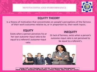 EQUITY THEORY
Is a theory of motivation that concentrates on people’s perceptions of the fairness
of their work outcomes relative to, or in proportion to, their work inputs.
EQUITY
Exists when a person perceives his or
her own outcome–input ratio to be
equal to a referent’s outcome–input
ratio.
INEQUITY
Or lack of fairness, exists when a person’s
outcome–input ratio is not perceived to
be equal to a referent’s.
MOTIVATIONS AND PERFORMANCE
 