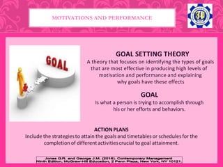 GOAL SETTING THEORY
A theory that focuses on identifying the types of goals
that are most effective in producing high levels of
motivation and performance and explaining
why goals have these effects
GOAL
Is what a person is trying to accomplish through
his or her efforts and behaviors.
MOTIVATIONS AND PERFORMANCE
 