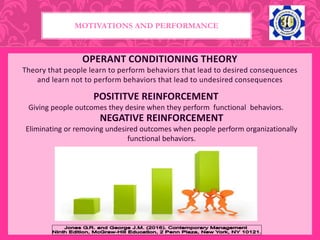 OPERANT CONDITIONING THEORY
Theory that people learn to perform behaviors that lead to desired consequences
and learn not to perform behaviors that lead to undesired consequences
POSITITVE REINFORCEMENT
Giving people outcomes they desire when they perform functional behaviors.
MOTIVATIONS AND PERFORMANCE
NEGATIVE REINFORCEMENT
Eliminating or removing undesired outcomes when people perform organizationally
functional behaviors.
 
