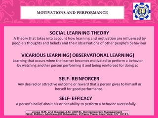 SOCIAL LEARNING THEORY
A theory that takes into account how learning and motivation are influenced by
people’s thoughts and beliefs and their observations of other people’s behaviour
VICARIOUS LEARNING( OBSERVATIONAL LEARNING)
Learning that occurs when the learner becomes motivated to perform a behavior
by watching another person performing it and being reinforced for doing so
SELF- REINFORCER
Any desired or attractive outcome or reward that a person gives to himself or
herself for good performance.
MOTIVATIONS AND PERFORMANCE
SELF- EFFICACY
A person’s belief about his or her ability to perform a behavior successfully.
 