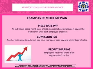 EXAMPLES OF MERIT PAY PLAN
MOTIVATIONS AND PERFORMANCE
PIECE-RATE PAY
An individual-based merit plan, which managers base employees’ pay on the
number of units each employee produces
COMISSION PAY
Another individual-based merit pay plan, managers base pay ona percentage of sales.
PROFIT SHARING
Employees receive a share of an
organization’s profits.
 