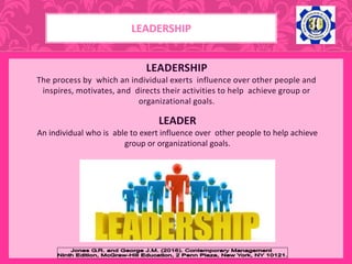 LEADERSHIP
The process by which an individual exerts influence over other people and
inspires, motivates, and directs their activities to help achieve group or
organizational goals.
LEADER
An individual who is able to exert influence over other people to help achieve
group or organizational goals.
LEADERSHIP
 