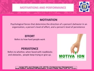 MOTIVATION
Psychological forces that determine the direction of a person’s behavior in an
organization, a person’s level of effort, and a person’s level of persistence
EFFORT
Refers to how hard people work
PERSISTENCE
Refers to whether, when faced with roadblocks
and obstacles, people keep trying or give up.
MOTIVATIONS AND PERFORMANCE
 
