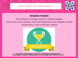 REWARD POWER
Is the ability of a manager to give or withhold tangible
rewards (pay raises, bonuses, choice job assignments) and intangible rewards
(verbal praise, a pat on the back, respect)
MOTIVATIONS AND PERFORMANCE
 