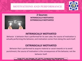 INTRINSICALLY MOTIVATED
Behavior is behavior that is performed for its own sake; the source of motivation is
actually performing the behavior, and motivation comes from doing the work itself.
MOTIVATIONS AND PERFORMANCE
EXTRINSICALLY MOTIVATED
Behavior that is performed to acquire material or social rewards or to avoid
punishment; the source of motivation is the consequences of the behavior, not the
behavior itself.
 