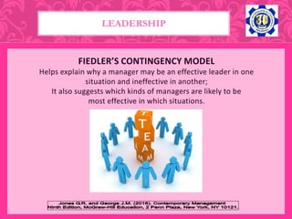 FIEDLER’S CONTINGENCY MODEL
Helps explain why a manager may be an effective leader in one
situation and ineffective in another;
It also suggests which kinds of managers are likely to be
most effective in which situations.
LEADERSHIP
 