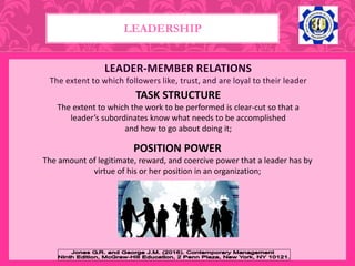 LEADER-MEMBER RELATIONS
The extent to which followers like, trust, and are loyal to their leader
LEADERSHIP
TASK STRUCTURE
The extent to which the work to be performed is clear-cut so that a
leader’s subordinates know what needs to be accomplished
and how to go about doing it;
POSITION POWER
The amount of legitimate, reward, and coercive power that a leader has by
virtue of his or her position in an organization;
 