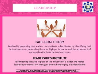 PATH- GOAL THEORY
Leadership proposing that leaders can motivate subordinates by identifying their
desired outcomes, rewarding them for high performance and the attainment of
work goals with these desired outcomes.
LEADERSHIP
LEADERSHIP SUBSTITUTE
Is something that acts in place of the influence of a leader and makes
leadership unnecessary. Managers do not have to play a leadership role
 