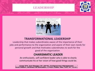 TRANSFORMATIONAL LEADERSHIP
Leadership that makes subordinates aware of the importance of their
jobs and performance to the organization and aware of their own needs for
personal growth and that motivates subordinates to work for the
good of the organization
LEADERSHIP
CHARISMATIC LEADER
An enthusiastic, self-confident leader who is able to clearly
communicate his or her vision of how good things could be.
 