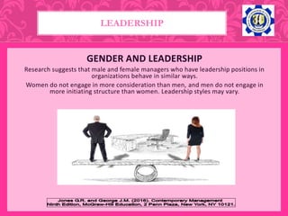GENDER AND LEADERSHIP
Research suggests that male and female managers who have leadership positions in
organizations behave in similar ways.
Women do not engage in more consideration than men, and men do not engage in
more initiating structure than women. Leadership styles may vary.
LEADERSHIP
 