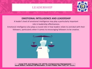 EMOTIONAL INTELLIGENCE AND LEADERSHIP
A leader’s level of emotional intelligence may play a particularly important
role in leadership effectiveness.
Emotional intelligence also plays a crucial role in how leaders relate to and deal with their
followers, particularly when it comes to encouraging followers to be creative.
LEADERSHIP
 
