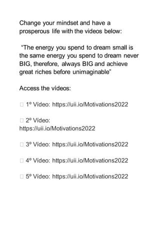 Change your mindset and have a
prosperous life with the videos below:
“The energy you spend to dream small is
the same energy you spend to dream never
BIG, therefore, always BIG and achieve
great riches before unimaginable”
Access the vídeos:
▶️ 1º Vídeo: https://uii.io/Motivations2022
▶️ 2º Vídeo:
https://uii.io/Motivations2022
▶️ 3º Vídeo: https://uii.io/Motivations2022
▶️ 4º Vídeo: https://uii.io/Motivations2022
▶️ 5º Vídeo: https://uii.io/Motivations2022
 