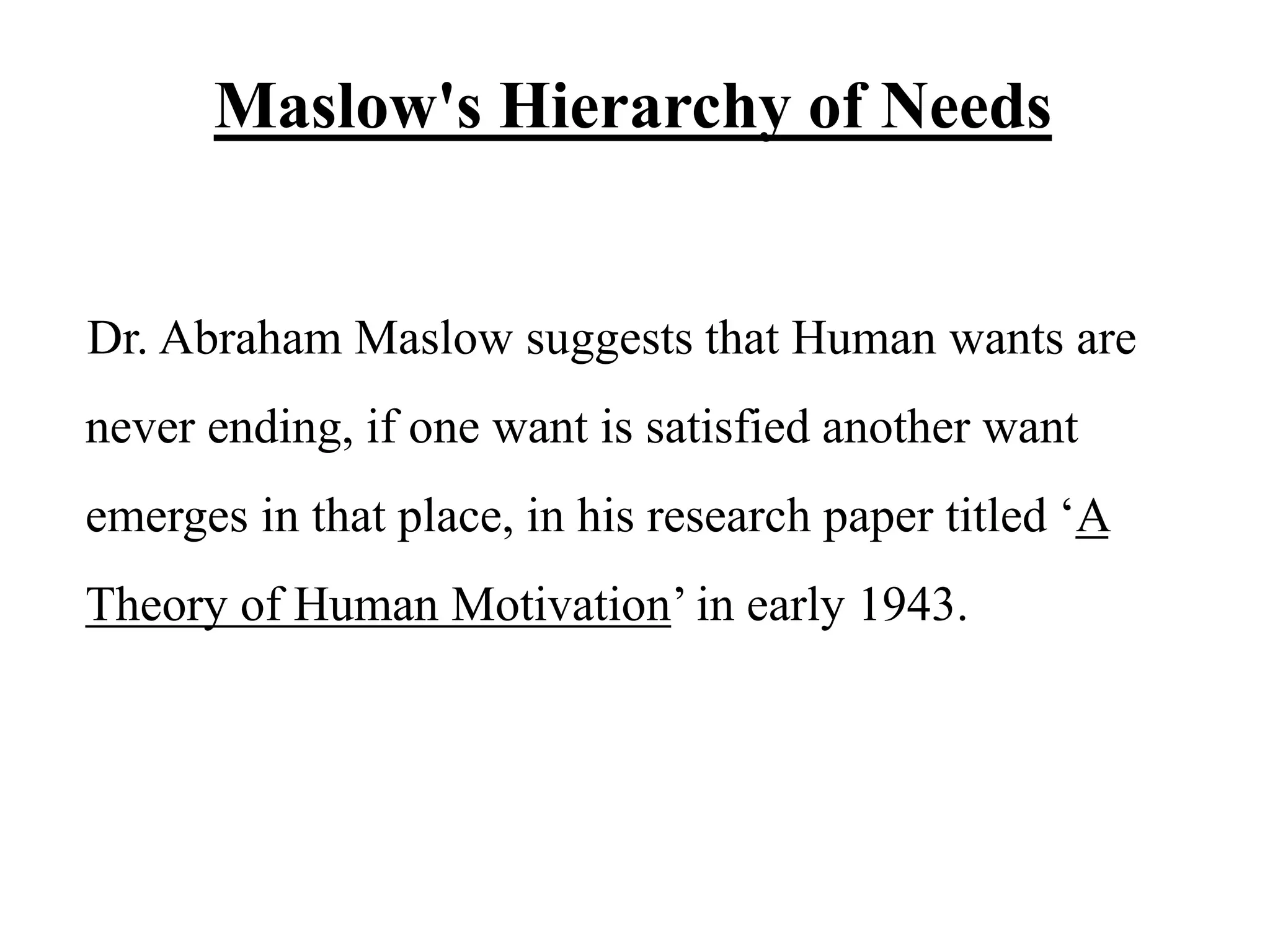 Maslow's Hierarchy of Needs
Dr. Abraham Maslow suggests that Human wants are
never ending, if one want is satisfied another want
emerges in that place, in his research paper titled ‘A
Theory of Human Motivation’ in early 1943.
 