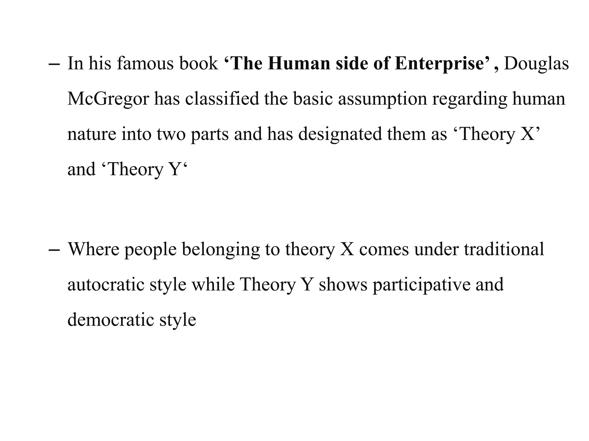– In his famous book ‘The Human side of Enterprise’ , Douglas
McGregor has classified the basic assumption regarding human
nature into two parts and has designated them as ‘Theory X’
and ‘Theory Y‘
– Where people belonging to theory X comes under traditional
autocratic style while Theory Y shows participative and
democratic style
 