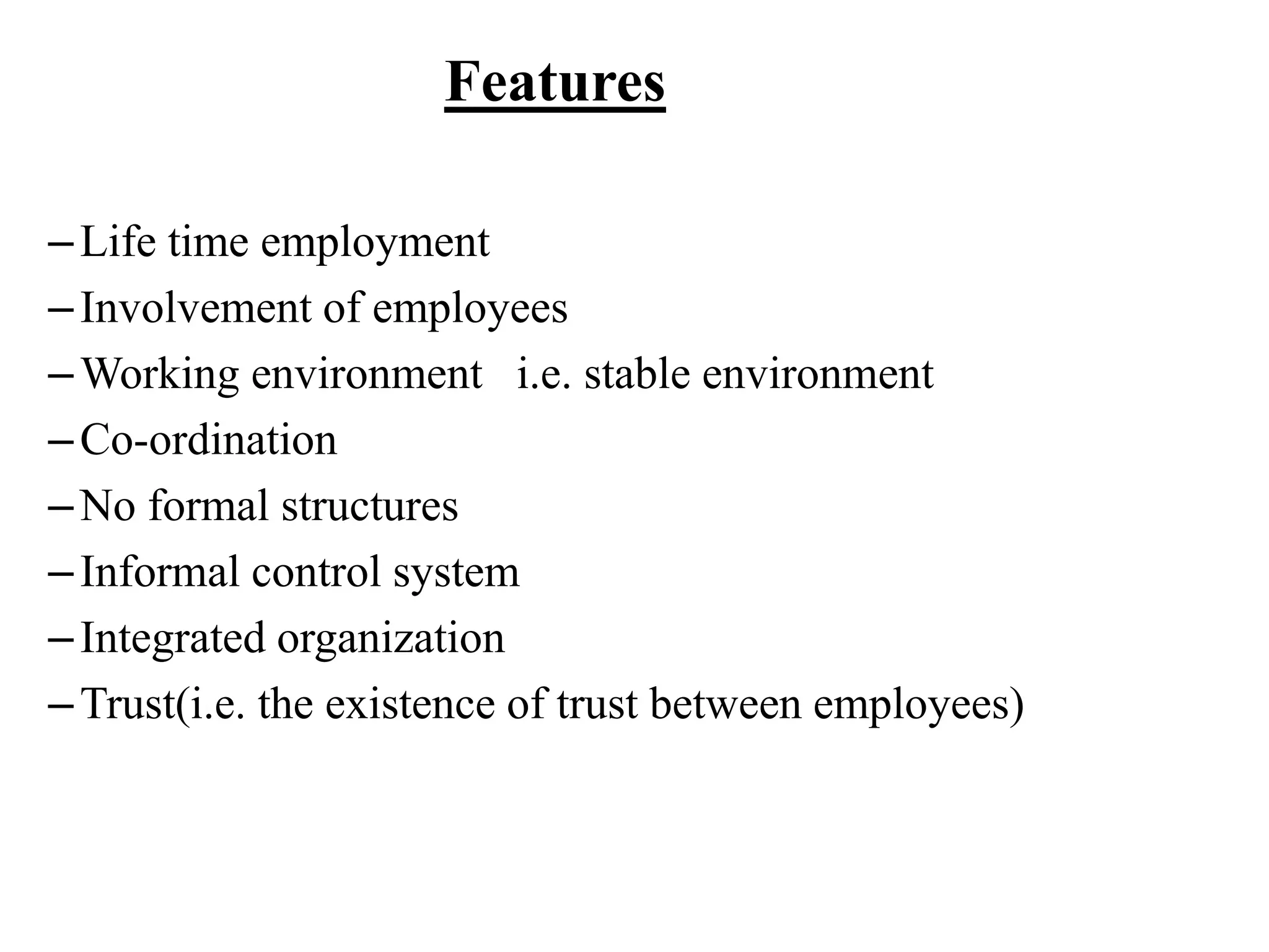Features
–Life time employment
–Involvement of employees
–Working environment i.e. stable environment
–Co-ordination
–No formal structures
–Informal control system
–Integrated organization
–Trust(i.e. the existence of trust between employees)
 