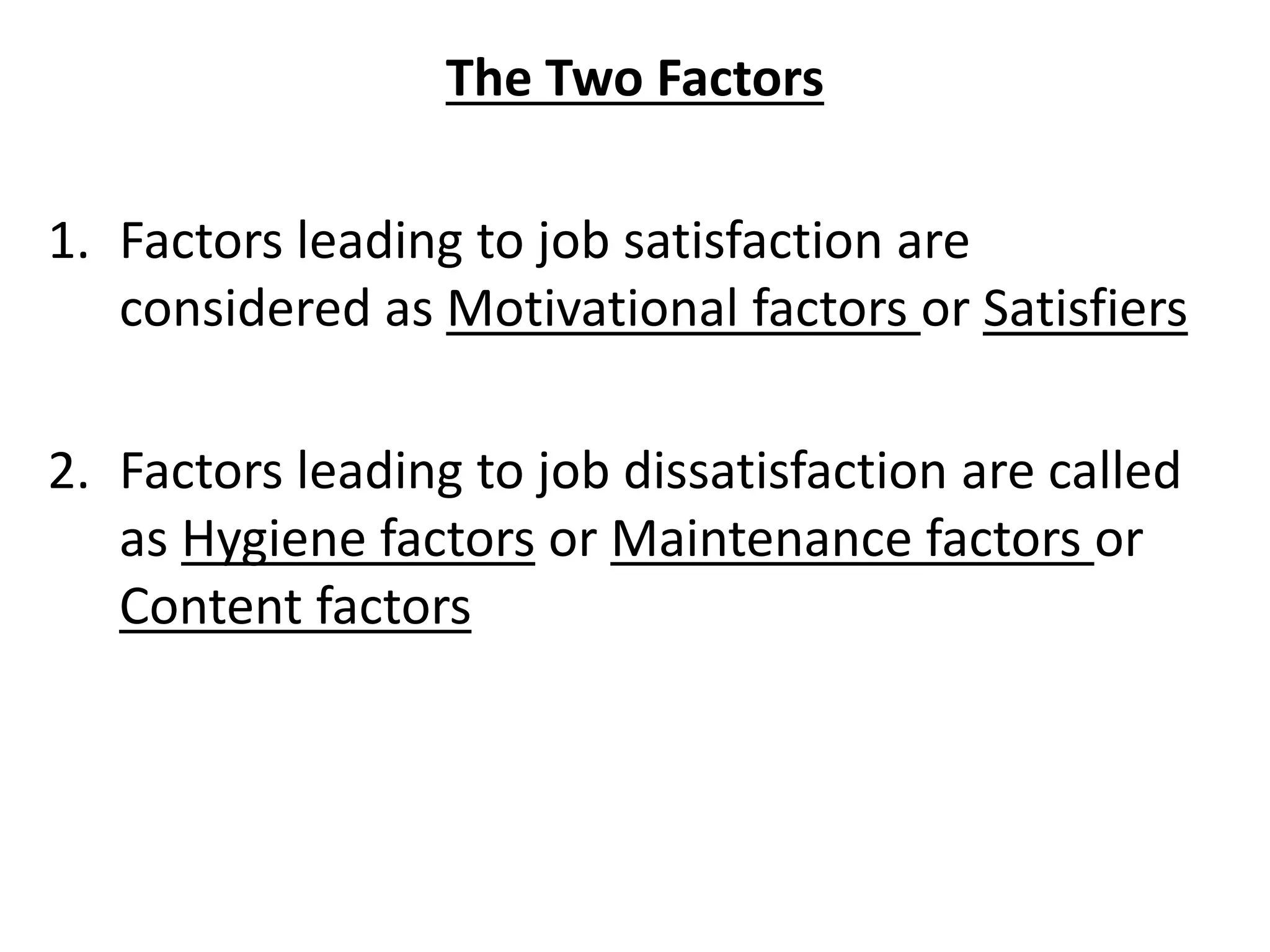 The Two Factors
1. Factors leading to job satisfaction are
considered as Motivational factors or Satisfiers
2. Factors leading to job dissatisfaction are called
as Hygiene factors or Maintenance factors or
Content factors
 