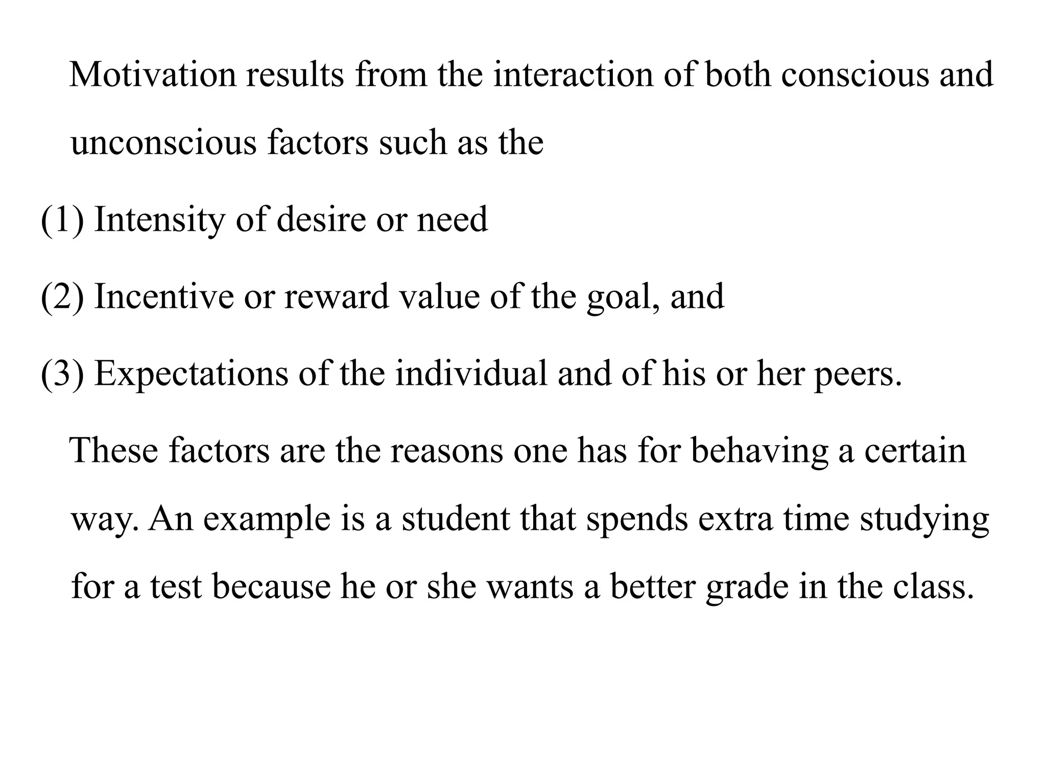 Motivation results from the interaction of both conscious and
unconscious factors such as the
(1) Intensity of desire or need
(2) Incentive or reward value of the goal, and
(3) Expectations of the individual and of his or her peers.
These factors are the reasons one has for behaving a certain
way. An example is a student that spends extra time studying
for a test because he or she wants a better grade in the class.
 