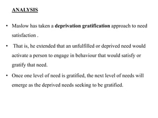 ANALYSIS
• Maslow has taken a deprivation gratification approach to need
satisfaction .
• That is, he extended that an unfulfilled or deprived need would
activate a person to engage in behaviour that would satisfy or
gratify that need.
• Once one level of need is gratified, the next level of needs will
emerge as the deprived needs seeking to be gratified.
 