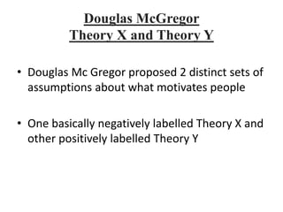 Douglas McGregor
Theory X and Theory Y
• Douglas Mc Gregor proposed 2 distinct sets of
assumptions about what motivates people
• One basically negatively labelled Theory X and
other positively labelled Theory Y
 