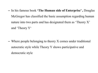 – In his famous book ‘The Human side of Enterprise’ , Douglas
McGregor has classified the basic assumption regarding human
nature into two parts and has designated them as ‘Theory X’
and ‘Theory Y‘
– Where people belonging to theory X comes under traditional
autocratic style while Theory Y shows participative and
democratic style
 