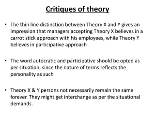 Critiques of theory
• The thin line distinction between Theory X and Y gives an
impression that managers accepting Theory X believes in a
carrot stick approach with his employees, while Theory Y
believes in participative approach
• The word autocratic and participative should be opted as
per situation, since the nature of terms reflects the
personality as such
• Theory X & Y persons not necessarily remain the same
forever. They might get interchange as per the situational
demands.
 