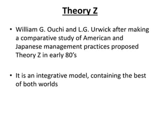 Theory Z
• William G. Ouchi and L.G. Urwick after making
a comparative study of American and
Japanese management practices proposed
Theory Z in early 80’s
• It is an integrative model, containing the best
of both worlds
 
