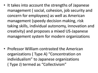• It takes into account the strengths of Japanese
management ( social, cohesion, job security and
concern for employees) as well as American
management (speedy decision making, risk
taking skills, individual autonomy, innovation and
creativity) and proposes a mixed US-Japanese
management system for modern organizations
• Professor William contrasted the American
organizations ( Type A) “Concentration on
individualism” to Japanese organizations
( Type J) termed as “Collectivism”
 