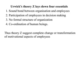 Urwick’s theory Z lays down four essentials
1. Sound bond between organisation and employees
2. Participation of employees in decision making
3. No formal structure of organization
4. Co-ordination of human beings.
Thus theory Z suggest complete change or transformation
of motivational aspects of employees
 