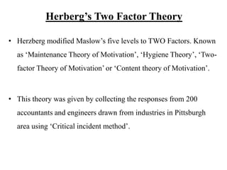 Herberg’s Two Factor Theory
• Herzberg modified Maslow’s five levels to TWO Factors. Known
as ‘Maintenance Theory of Motivation’, ‘Hygiene Theory’, ‘Two-
factor Theory of Motivation’ or ‘Content theory of Motivation’.
• This theory was given by collecting the responses from 200
accountants and engineers drawn from industries in Pittsburgh
area using ‘Critical incident method’.
 