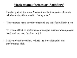 Motivational factors or ‘Satisfiers’
• Herzberg identified some Motivational factors (6) i.e. elements
which are directly related to ‘Doing a Job’
• These factors make people contended and satisfied with their job
• To ensure effective performance managers must enrich employees
work and increase freedom on job
• Motivators are necessary to keep the job satisfaction and
performance high.
 