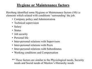 Hygiene or Maintenance factors
Herzberg identified some Hygiene or Maintenance factors (10) i.e
elements which related with conditions ‘surrounding’ the job.
• Company policy and Administration
• Technical supervision
• Salary
• Status
• Job security
• Personal life
• Inter-personal relations with Supervisors
• Inter-personal relations with Peers
• Inter-personal relations with Subordinates
• Working conditions and Compensation
** These factors are similar to the Physiological needs, Security
needs and Social needs of Maslow’s Hierarchy needs
 